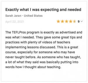 The TEFLPros program is exactly as advertised and was what I needed. They gave some great tips and practices with plenty of videos of teachers implementing lessons discussed. This is a great course, especially for someone who may have never taught before. As someone who has taught, a lot of what they said was basically putting into words how I thought about teaching.