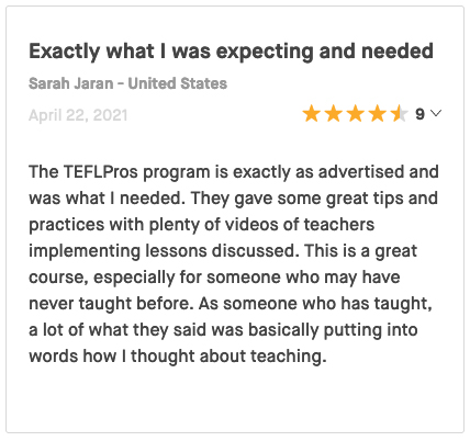 The TEFLPros program is exactly as advertised and was what I needed. They gave some great tips and practices with plenty of videos of teachers implementing lessons discussed. This is a great course, especially for someone who may have never taught before. As someone who has taught, a lot of what they said was basically putting into words how I thought about teaching.