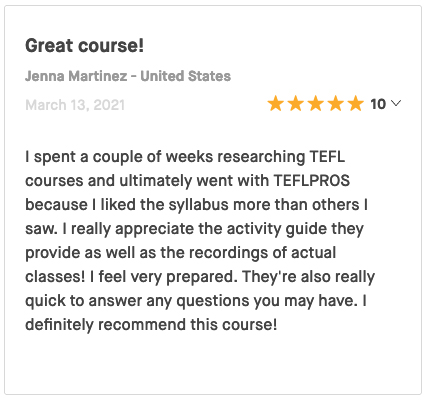 I spent a couple of weeks researching TEFL courses and ultimately went with TEFLPROS because I liked the syllabus more than others I saw. I really appreciate the activity guide they provide as well as the recordings of actual classes! I feel very prepared. They're also really quick to answer any questions you may have. I definitely recommend this course!