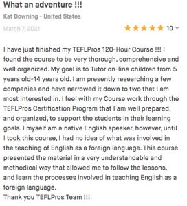 I have just finished my TEFLPros 120-Hour Course !!! I found the course to be very thorough, comprehensive and well organized. My goal is to Tutor on-line children from 5 years old-14 years old. I am presently researching a few companies and have narrowed it down to two that I am most interested in. I feel with my Course work through the TEFLPros Certification Program that I am well prepared, and organized, to support the students in their learning goals. I myself am a native English speaker, however, until I took this course, I had no idea of what was involved in the teaching of English as a foreign language. This course presented the material in a very understandable and methodical way that allowed me to follow the lessons, and learn the processes involved in teaching English as a foreign language. Thank you TEFLPros Team !!!