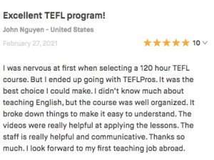 I was nervous at first when selecting a 120 hour TEFL course. But I ended up going with TEFLPros. It was the best choice I could make. I didn’t know much about teaching English, but the course was well organized. It broke down things to make it easy to understand. The videos were really helpful at applying the lessons. The staff is really helpful and communicative. Thanks so much. I look forward to my first teaching job abroad.