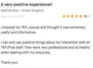 I enjoyed my TEFL course and thought it was extremely useful and informative. I can only say positive things about my interaction with all TEFLPros staff. They were very professional and so helpful when dealing with my enquiries. Thank you!