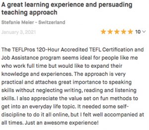 The TEFLPros 120-Hour Accredited TEFL Certification and Job Assistance program seems ideal for people like me who work full time but would like to expand their knowledge and experiences. The approach is very practical and attaches great importance to speaking skills without neglecting writing, reading and listening skills. I also appreciate the value set on fun methods to get into an everyday life topic. It needed some self-discipline to do it all online, but I felt well accompanied at all times. Just an awesome experience!