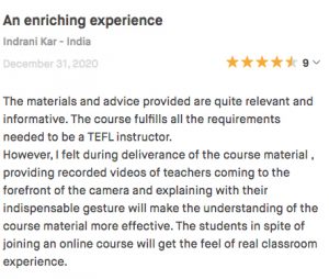 The materials and advice provided are quite relevant and informative. The course fulfills all the requirements needed to be a TEFL instructor. However, I felt during deliverance of the course material , providing recorded videos of teachers coming to the forefront of the camera and explaining with their indispensable gesture will make the understanding of the course material more effective. The students in spite of joining an online course will get the feel of real classroom experience.
