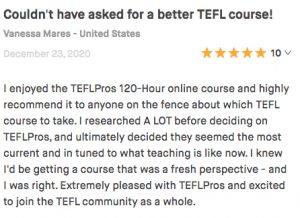I enjoyed the TEFLPros 120-Hour online course and highly recommend it to anyone on the fence about which TEFL course to take. I researched A LOT before deciding on TEFLPros, and ultimately decided they seemed the most current and in tuned to what teaching is like now. I knew I'd be getting a course that was a fresh perspective - and I was right. Extremely pleased with TEFLPros and excited to join the TEFL community as a whole.