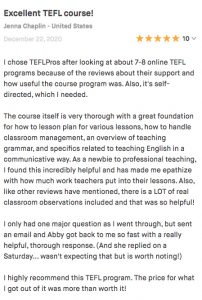 I chose TEFLPros after looking at about 7-8 online TEFL programs because of the reviews about their support and how useful the course program was. Also, it's self-directed, which I needed. The course itself is very thorough with a great foundation for how to lesson plan for various lessons, how to handle classroom management, an overview of teaching grammar, and specifics related to teaching English in a communicative way. As a newbie to professional teaching, I found this incredibly helpful and has made me epathize with how much work teachers put into their lessons. Also, like other reviews have mentioned, there is a LOT of real classroom observations included and that was so helpful! I only had one major question as I went through, but sent an email and Abby got back to me so fast with a really helpful, thorough response. (And she replied on a Saturday... wasn't expecting that but is worth noting!) I highly recommend this TEFL program. The price for what I got out of it was more than worth it!
