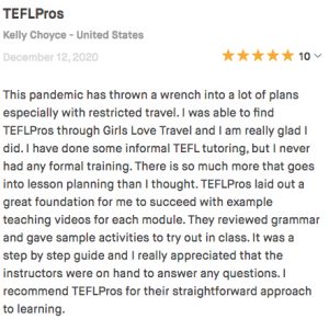 This pandemic has thrown a wrench into a lot of plans especially with restricted travel. I was able to find TEFLPros through Girls Love Travel and I am really glad I did. I have done some informal TEFL tutoring, but I never had any formal training. There is so much more that goes into lesson planning than I thought. TEFLPros laid out a great foundation for me to succeed with example teaching videos for each module. They reviewed grammar and gave sample activities to try out in class. It was a step by step guide and I really appreciated that the instructors were on hand to answer any questions. I recommend TEFLPros for their straightforward approach to learning.