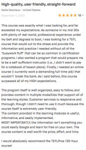 This course was exactly what I was looking for, and far exceeded my expectations. As someone in my mid 30s with plenty of real-world, professional experience under my belt and degrees to boot, I was looking for a TEFL course that would cut to the chase and provide the information and practice I needed without all of the "busywork fluff" that can be so common in certification programs. I also wanted a program that would prepare me to be a self-sufficient instructor (i.e., I didn't want to pay for a notebook of lesson plans). Finally, I needed an online course (I currently work a demanding full-time job) that wouldn't' break the bank. As I said before, this course surpassed all of my HIGH expectations. The program itself is well organized, easy to follow, and provides content in multiple modalities that support all of the learning styles. Customer services is responsive and thorough, though I didn't need to use it much because the course itself is extremely user-friendly. The content provided in the learning modules is useful, informative, and easily implemented. MOST IMPORTANTLY, the information isn't something you could easily Google and learn for free on your own. The course content is well worth the price, effort, and time. I would absolutely recommend the TEFLPros 120-hour course!